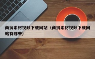 贵港商贸素材视频下载网站（商贸素材视频下载网站有哪些）