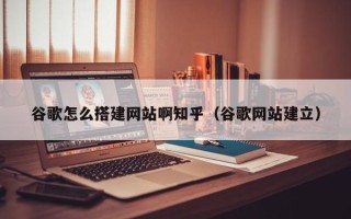 贵港谷歌怎么搭建网站啊知乎（谷歌网站建立）