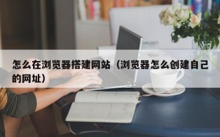 贵港怎么在浏览器搭建网站（浏览器怎么创建自己的网址）