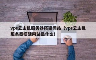 贵港vps云主机服务器搭建网站（vps云主机服务器搭建网站是什么）