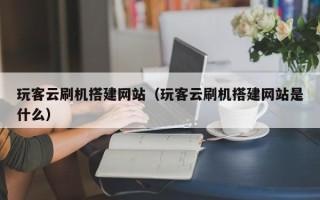 贵港玩客云刷机搭建网站（玩客云刷机搭建网站是什么）