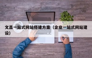 贵港文昌一站式网站搭建方案（企业一站式网站建设）