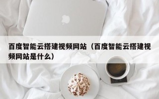 贵港百度智能云搭建视频网站（百度智能云搭建视频网站是什么）